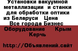 Установки вакуумной металлизации  и станки для обработки оптики из Беларуси › Цена ­ 100 - Все города Бизнес » Оборудование   . Крым,Керчь